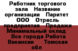 Работник торгового зала › Название организации ­ Паритет, ООО › Отрасль предприятия ­ Продажи › Минимальный оклад ­ 1 - Все города Работа » Вакансии   . Томская обл.